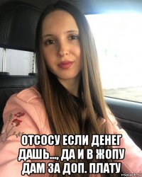  отсосу если денег дашь..., да и в жопу дам за доп. плату