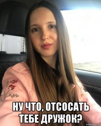  ну что, отсосать тебе дружок?