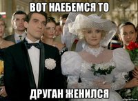 вот наебемся то друган женился
