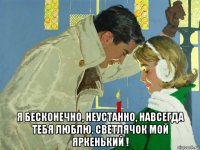 я бесконечно, неустанно, навсегда тебя люблю. светлячок мой яркенький !