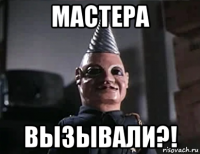 мастера вызывали?!