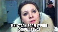  мы стали более лучше сокращаться