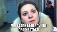  мы стали более лучше прогибаться