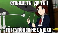 слыш! ты да ты! ты тупой! я не сьюха!