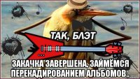  закачка завершена, займёмся перекадированием альбомов..