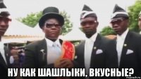  ну как шашлыки, вкусные?