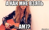 а как мне взять ам7?