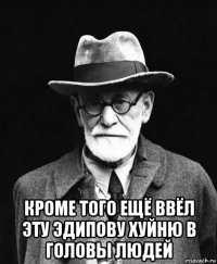  кроме того ещё ввёл эту эдипову хуйню в головы людей