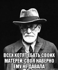  всех хотят ебать своих матёрей, своя наверно ему не давала