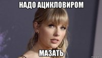 надо ацикловиром мазать