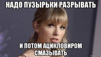 надо пузырьки разрывать и потом ацикловиром смазывать