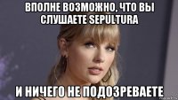 вполне возможно, что вы слушаете sepultura и ничего не подозреваете