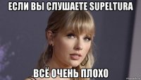 если вы слушаете supeltura всё очень плохо