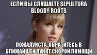 если вы слушаете sepultura bloody roots пожалуйста, обратитесь в ближайшей пункт скорой помощи