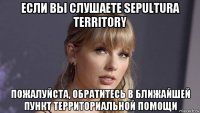 если вы слушаете sepultura territory пожалуйста, обратитесь в ближайшей пункт территориальной помощи
