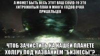 а может быть весь этот ваш covid-19 это хитрожопый план и много ходов очка пришельцев чтоб зачистить на нашей планете холеру под названием "бизнесы"?