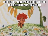 тили-тили , трали-вали пол апреля проеб@ли парам- пам- пам 