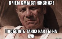 в чем смысл жизни?! посылать таких как ты на хуй