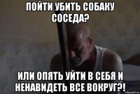 пойти убить собаку соседа? или опять уйти в себя и ненавидеть все вокруг?!