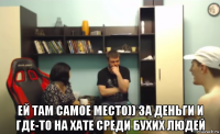  ей там самое место)) за деньги и где-то на хате среди бухих людей