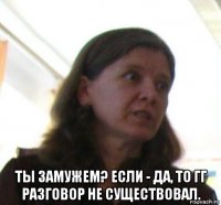  ты замужем? если - да, то гг разговор не существовал.