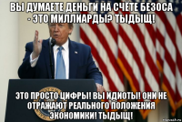 вы думаете деньги на счёте безоса - это миллиарды? тыдыщ! это просто цифры! вы идиоты! они не отражают реального положения экономики! тыдыщ!