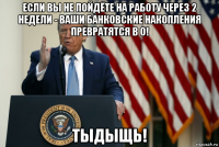 если вы не пойдёте на работу через 2 недели - ваши банковские накопления превратятся в 0! тыдыщь!
