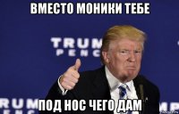 вместо моники тебе под нос чего дам