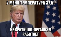 у меня температура 37.5! не критично. организм работает