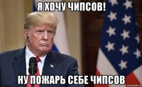 я хочу чипсов! ну пожарь себе чипсов