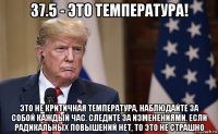 37.5 - это температура! это не критичная температура, наблюдайте за собой каждый час. следите за изменениями. если радикальных повышений нет, то это не страшно