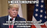 у меня температура! я вам ещё раз говорю, что когда у вас температура, организм борется с инфекцией. это нормально