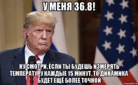 у меня 36.8! ну смотри, если ты будешь измерять температуру каждые 15 минут, то динамика будет ещё более точной