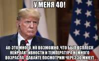 у меня 40! 40-это много, но возможно, что был всплеск нейроактивности и температура немного возрасла. давайте посмотрим через 30 минут