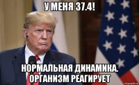 у меня 37.4! нормальная динамика. организм реагирует
