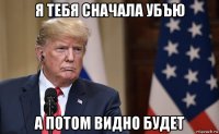 я тебя сначала убъю а потом видно будет