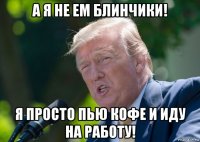 а я не ем блинчики! я просто пью кофе и иду на работу!