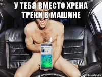 у тебя вместо хрена треки в машине 