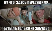 ну что, здесь пересидим? бутыль только не забудь!