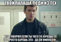 твой папаша поди из тех кто говорил если ты чего то хочешь то ты просто берёшь это - да он философ...