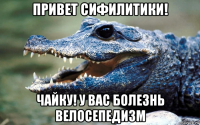 привет сифилитики! чайку! у вас болезнь велосепедизм