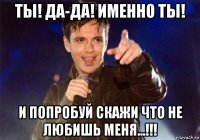 ты! да-да! именно ты! и попробуй скажи что не любишь меня...!!!