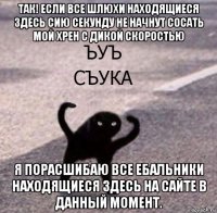 так! если все шлюхи находящиеся здесь сию секунду не начнут сосать мой хрен с дикой скоростью я порасшибаю все ебальники находящиеся здесь на сайте в данный момент.