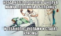 когда хотел прогулять школу а мамка положила в больницу и тебя колят уколами и ставят клизмы