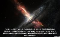  ton 618 — сверхъяркий радиогромкий квазар, расположенный вблизи северного полюса галактики в созвездии гончие псы. с квазаром связана ультрамассивная чёрная дыра массой 66 млрд масс солнца[3].