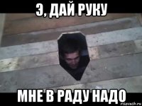 э, дай руку мне в раду надо