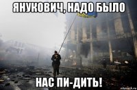 янукович, надо было нас пи-дить!