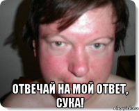  отвечай на мой ответ, сука!
