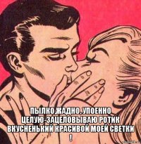  пылко,жадно, упоенно целую-зацеловываю ротик вкусненький красивой моей светки !
