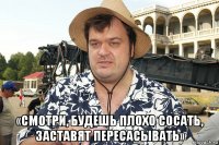  «смотри, будешь плохо сосать, заставят пересасывать»